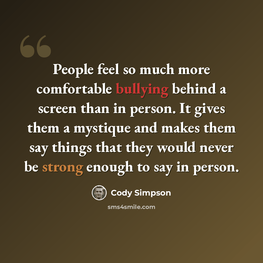 “People feel so much more comfortable bullying behind a screen than in person. It gives them a mystique and makes them say things that they would never be strong enough to say in person.” quote by Cody Simpson