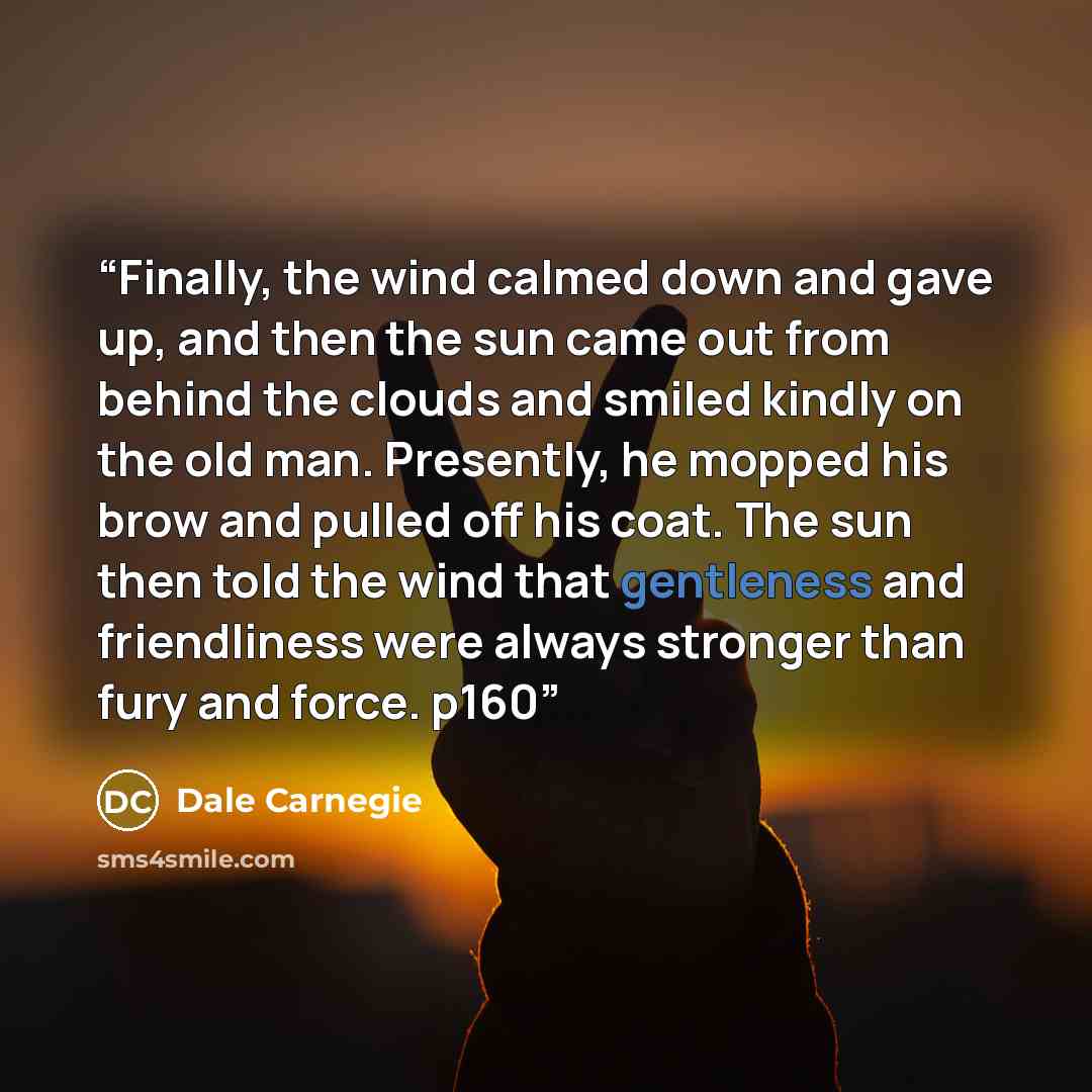 “Finally, the wind calmed down and gave up, and then the sun came out from behind the clouds and smiled kindly on the old man. Presently, he mopped his brow and pulled off his coat. The sun then told the wind that gentleness and friendliness were always stronger than fury and force. p160” quote by Dale Carnegie