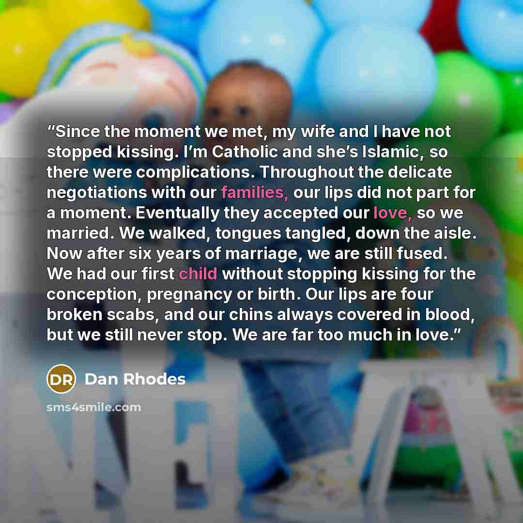 “Since the moment we met, my wife and I have not stopped kissing. I’m Catholic and she’s Islamic, so there were complications. Throughout the delicate negotiations with our families, our lips did not part for a moment. Eventually they accepted our love, so we married. We walked, tongues tangled…” quote by Dan Rhodes