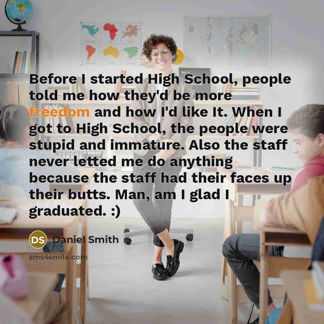 “Before I started High School, people told me how they'd be more freedom and how I'd like It. When I got to High School, the people were stupid and immature. Also the staff never letted me do anything because the staff had their faces up their butts. Man, am I glad I graduated. :)” quote by Daniel Smith