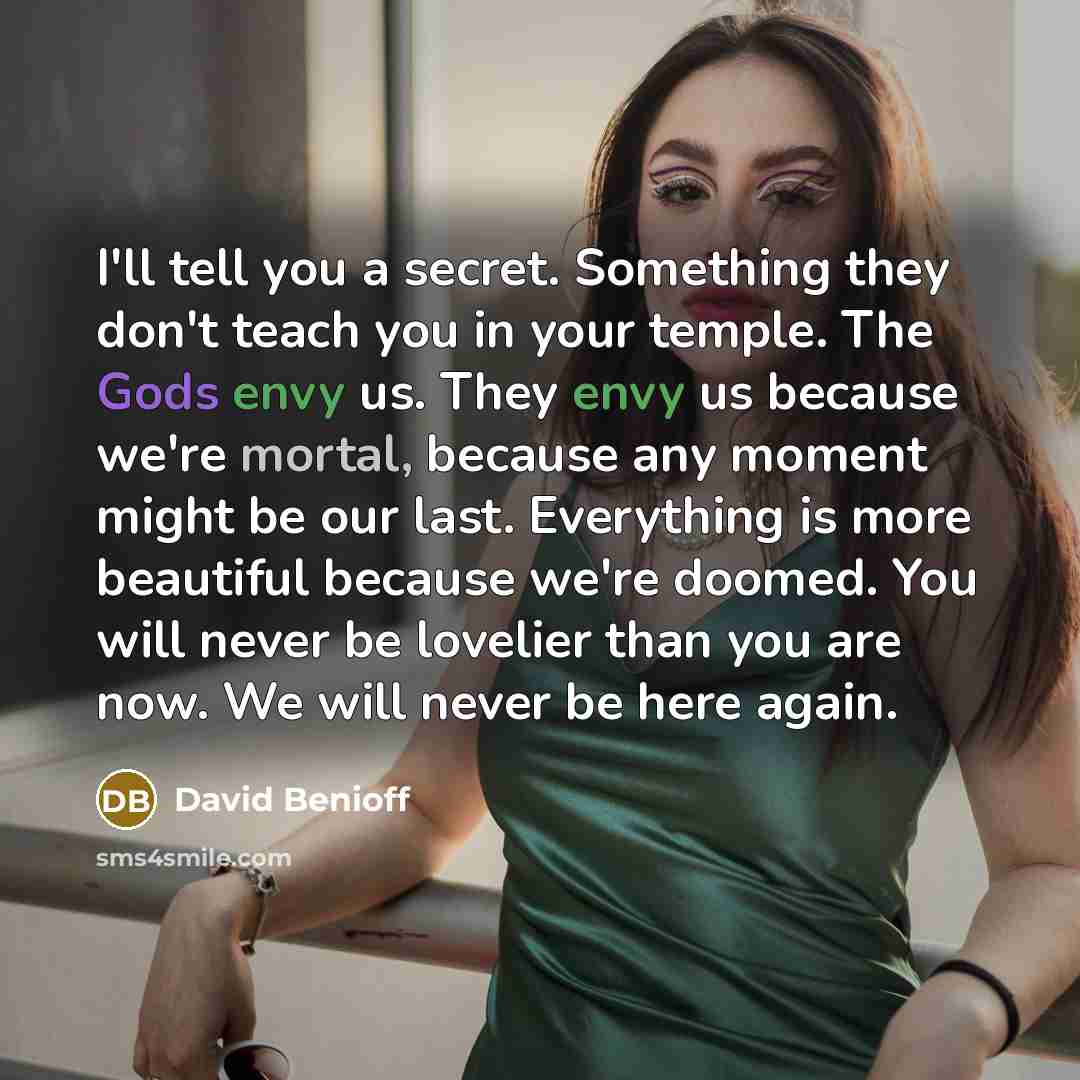 “I'll tell you a secret. Something they don't teach you in your temple. The Gods envy us. They envy us because we're mortal, because any moment might be our last. Everything is more beautiful because we're doomed. You will never be lovelier than you are now. We will never be here again.” quote by David Benioff