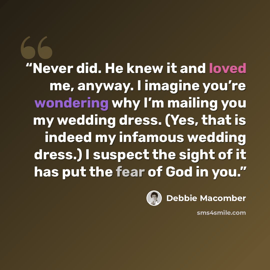 “Never did. He knew it and loved me, anyway. I imagine you’re wondering why I’m mailing you my wedding dress. (Yes, that is indeed my infamous wedding dress.) I suspect the sight of it has put the fear of God in you.” quote by Debbie Macomber
