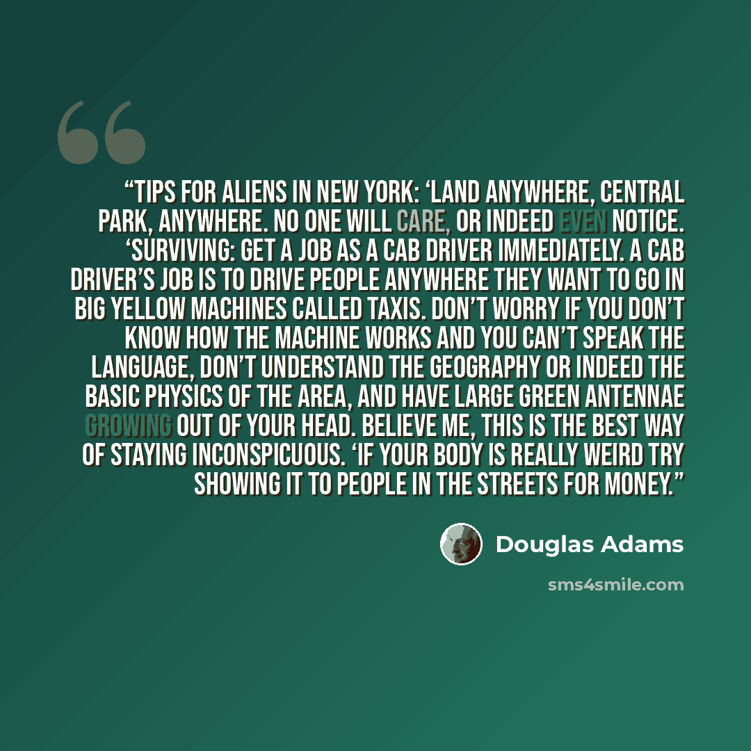 “Tips for aliens in New York: ‘Land anywhere, Central Park, anywhere. No one will care, or indeed even notice. ‘Surviving: Get a job as a cab driver immediately. A cab driver’s job is to drive people anywhere they want to go in big yellow machines called taxis. Don’t worry if you don’t know how the…” quote by Douglas Adams