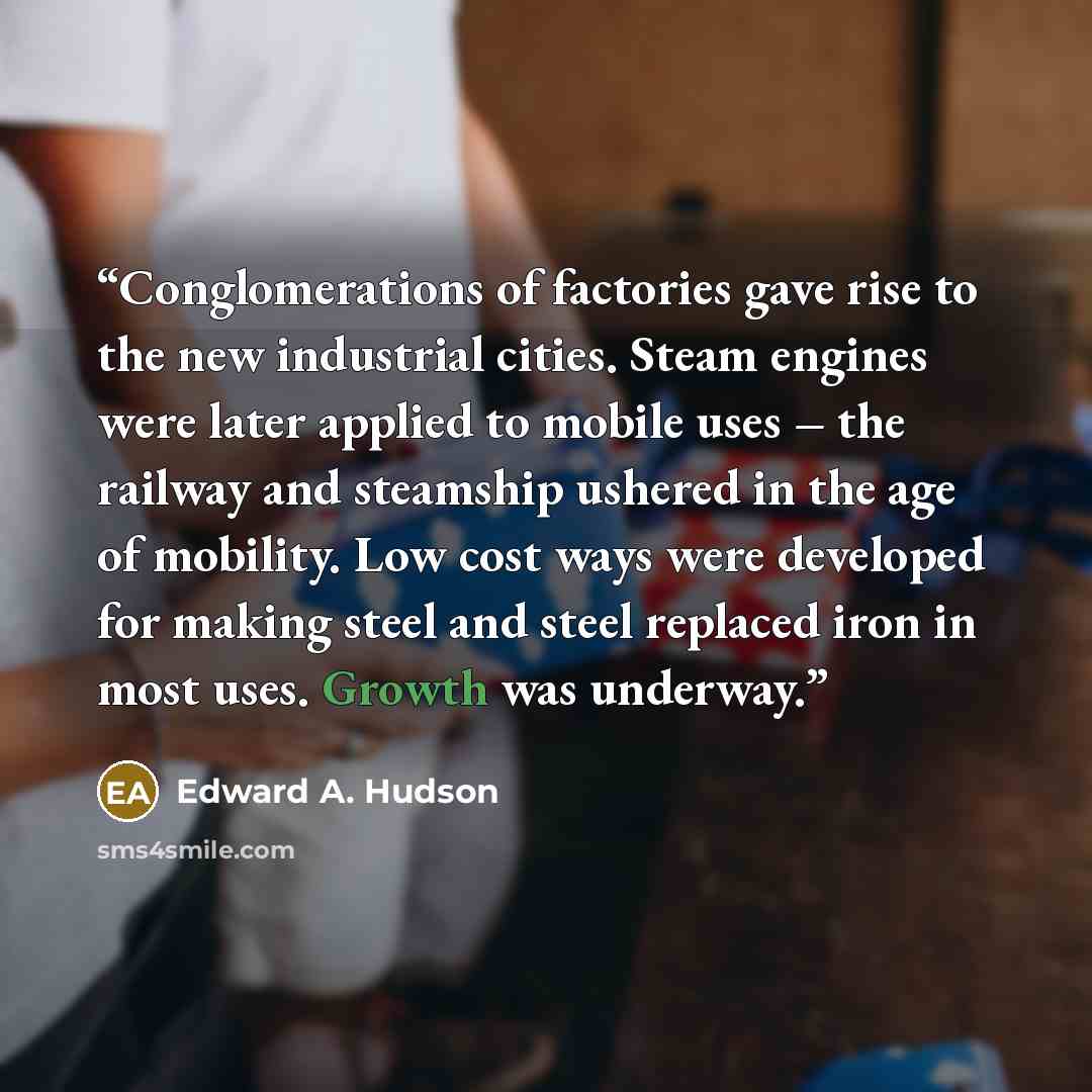 “Conglomerations of factories gave rise to the new industrial cities. Steam engines were later applied to mobile uses – the railway and steamship ushered in the age of mobility. Low cost ways were developed for making steel and steel replaced iron in most uses. Growth was underway.” quote by Edward A. Hudson