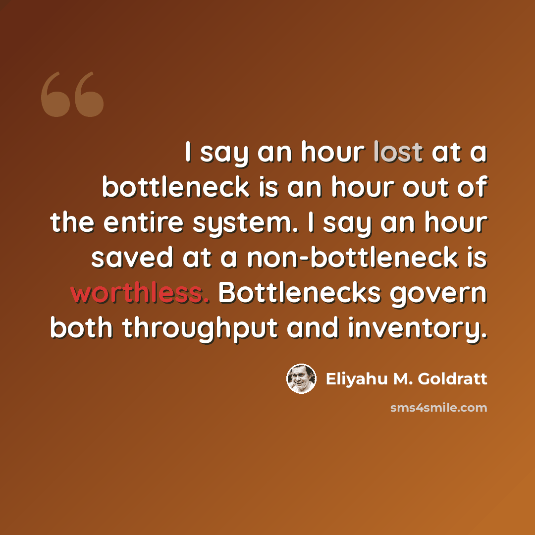 “I say an hour lost at a bottleneck is an hour out of the entire system. I say an hour saved at a non-bottleneck is worthless. Bottlenecks govern both throughput and inventory.” quote by Eliyahu M. Goldratt