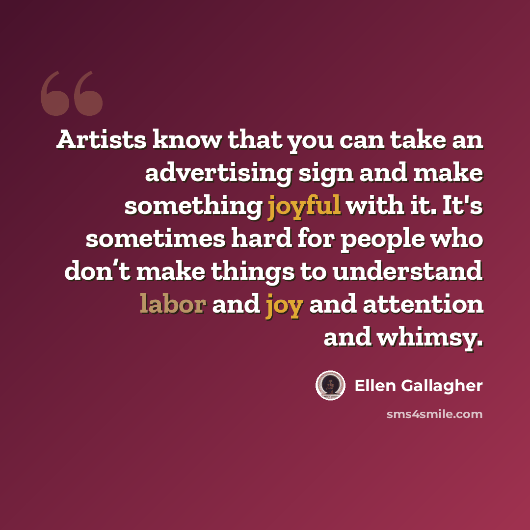 “Artists know that you can take an advertising sign and make something joyful with it. It's sometimes hard for people who don’t make things to understand labor and joy and attention and whimsy.” quote by Ellen Gallagher