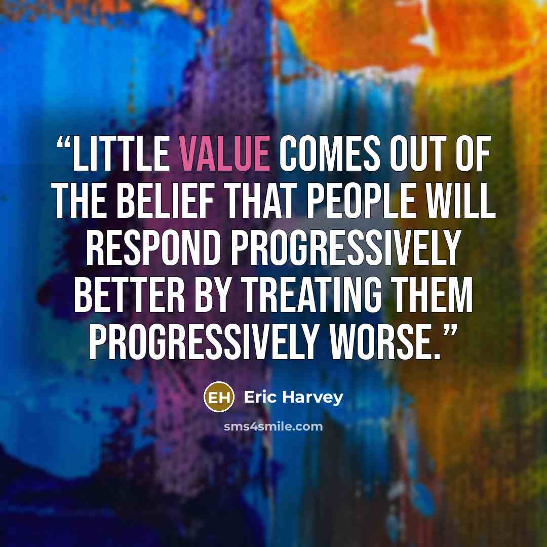 “Little value comes out of the belief that people will respond progressively better by treating them progressively worse.” quote by Eric Harvey