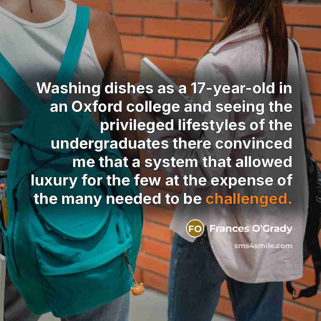 “Washing dishes as a 17-year-old in an Oxford college and seeing the privileged lifestyles of the undergraduates there convinced me that a system that allowed luxury for the few at the expense of the many needed to be challenged.” quote by Frances O'Grady