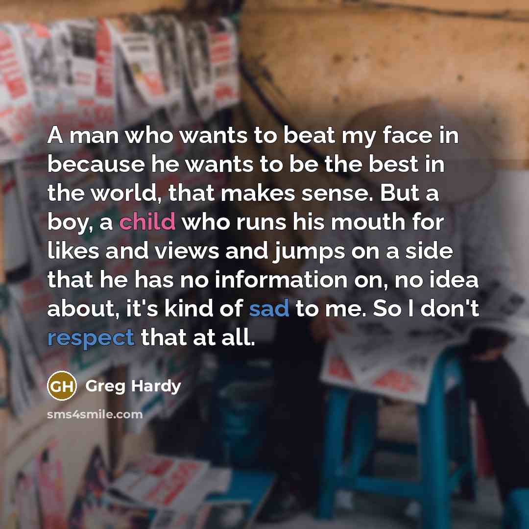 “A man who wants to beat my face in because he wants to be the best in the world, that makes sense. But a boy, a child who runs his mouth for likes and views and jumps on a side that he has no information on, no idea about, it's kind of sad to me. So I don't respect that at all.” quote by Greg Hardy