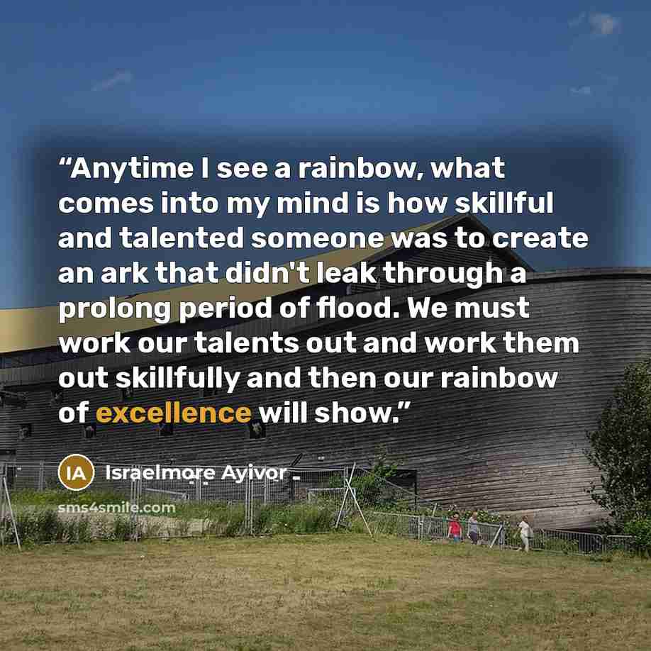 “Anytime I see a rainbow, what comes into my mind is how skillful and talented someone was to create an ark that didn't leak through a prolong period of flood. We must work our talents out and work them out skillfully and then our rainbow of excellence will show.” quote by Israelmore Ayivor