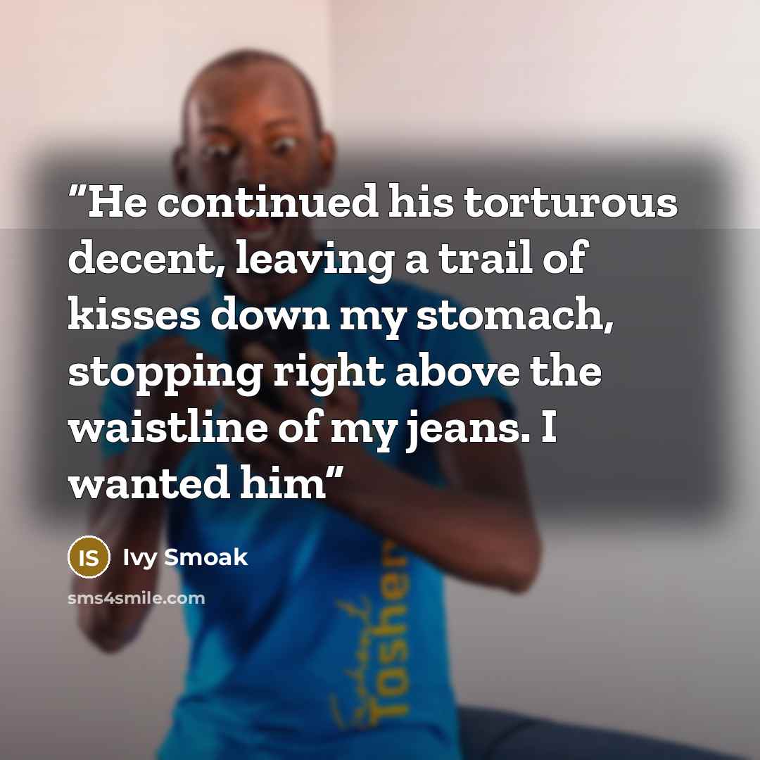 “He continued his torturous decent, leaving a trail of kisses down my stomach, stopping right above the waistline of my jeans. I wanted him” quote by Ivy Smoak