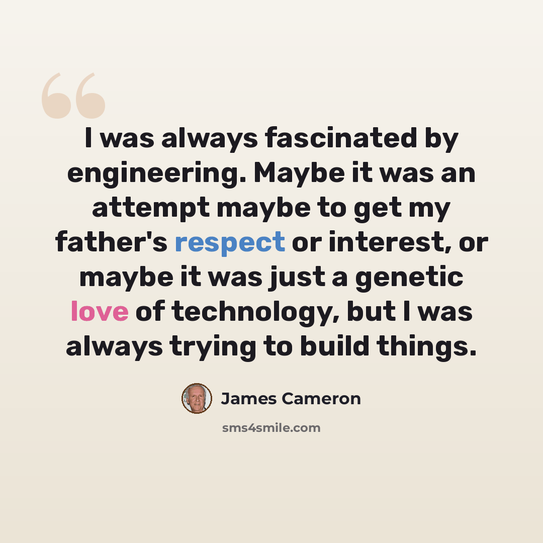 “I was always fascinated by engineering. Maybe it was an attempt maybe to get my father's respect or interest, or maybe it was just a genetic love of technology, but I was always trying to build things.” quote by James Cameron