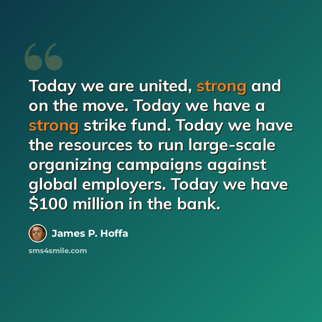 “Today we are united, strong and on the move. Today we have a strong strike fund. Today we have the resources to run large-scale organizing campaigns against global employers. Today we have $100 million in the bank.” quote by James P. Hoffa