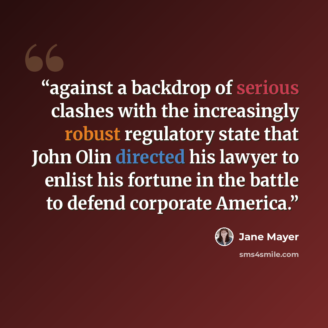 “against a backdrop of serious clashes with the increasingly robust regulatory state that John Olin directed his lawyer to enlist his fortune in the battle to defend corporate America.” quote by Jane Mayer