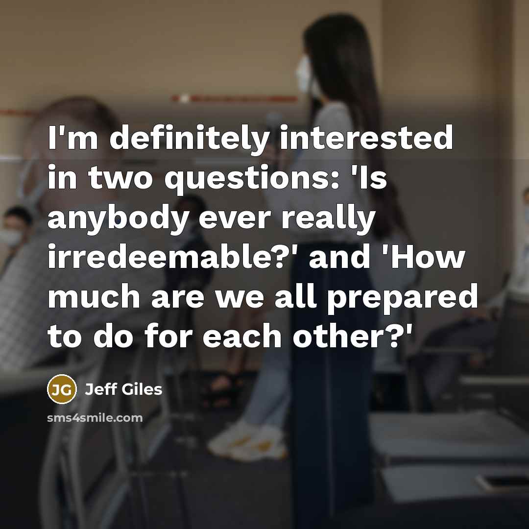 “I'm definitely interested in two questions: 'Is anybody ever really irredeemable?' and 'How much are we all prepared to do for each other?'” quote by Jeff Giles