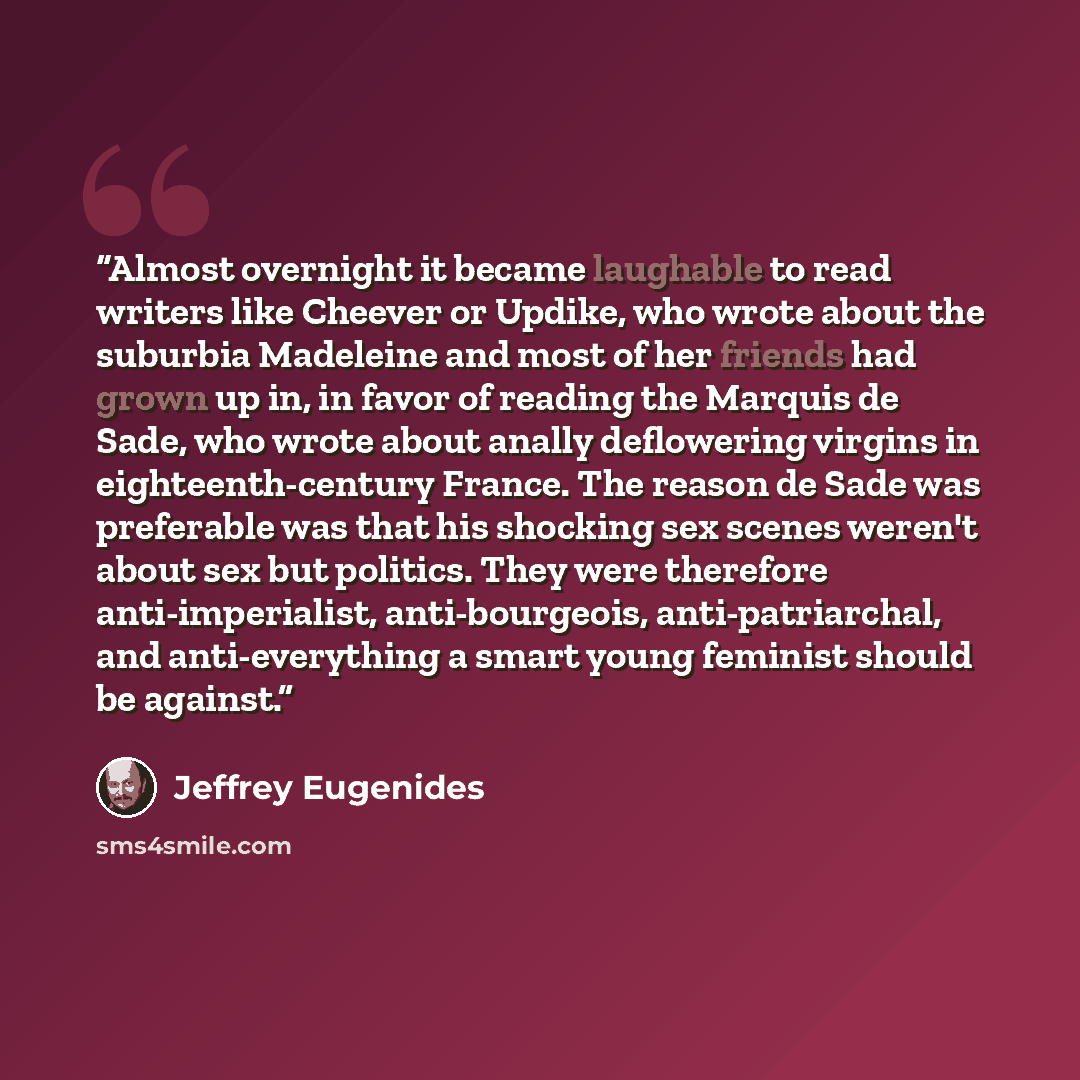 “Almost overnight it became laughable to read writers like Cheever or Updike, who wrote about the suburbia Madeleine and most of her friends had grown up in, in favor of reading the Marquis de Sade, who wrote about anally deflowering virgins in eighteenth-century France. The reason de Sade was…” quote by Jeffrey Eugenides