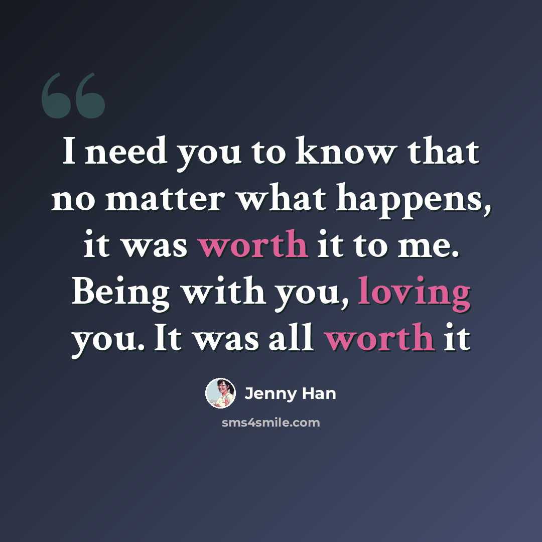 “I need you to know that no matter what happens, it was worth it to me. Being with you, loving you. It was all worth it” quote by Jenny Han