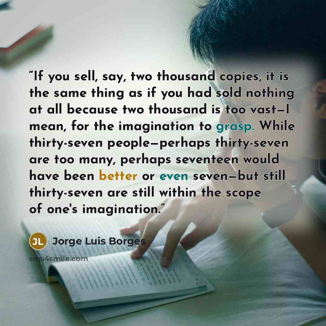 “If you sell, say, two thousand copies, it is the same thing as if you had sold nothing at all because two thousand is too vast—I mean, for the imagination to grasp. While thirty-seven people—perhaps thirty-seven are too many, perhaps seventeen would have been better or even seven—but still…” quote by Jorge Luis Borges