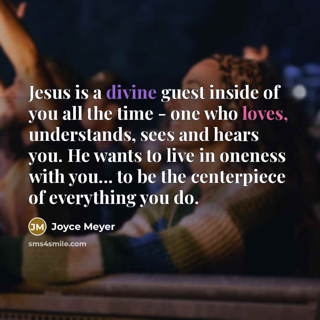 “Jesus is a divine guest inside of you all the time - one who loves, understands, sees and hears you. He wants to live in oneness with you... to be the centerpiece of everything you do.” quote by Joyce Meyer