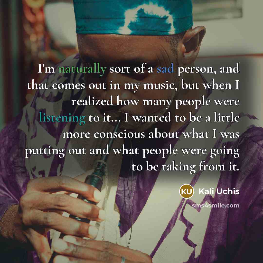 “I'm naturally sort of a sad person, and that comes out in my music, but when I realized how many people were listening to it... I wanted to be a little more conscious about what I was putting out and what people were going to be taking from it.” quote by Kali Uchis