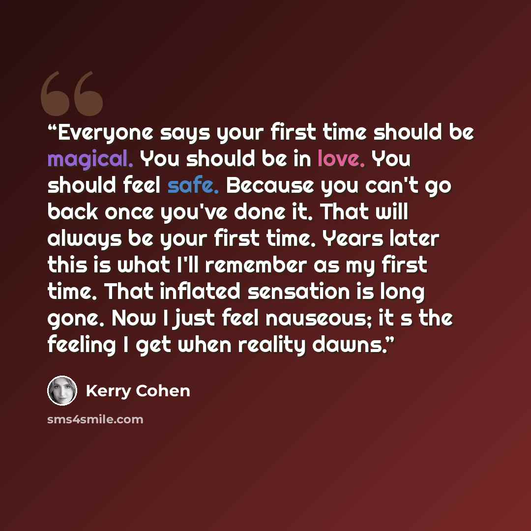 “Everyone says your first time should be magical. You should be in love. You should feel safe. Because you can't go back once you've done it. That will always be your first time. Years later this is what I'll remember as my first time. That inflated sensation is long gone. Now I just feel nauseous…” quote by Kerry Cohen