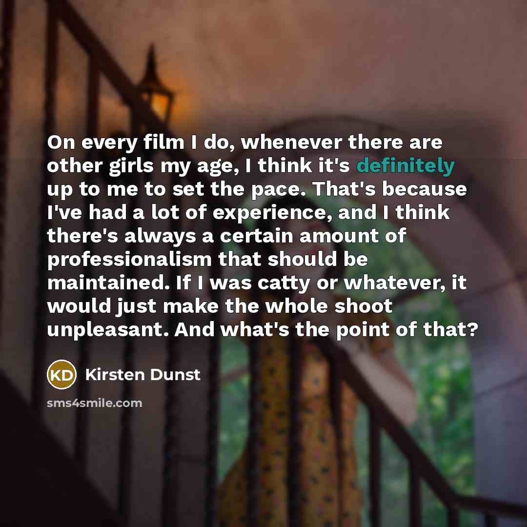 “On every film I do, whenever there are other girls my age, I think it's definitely up to me to set the pace. That's because I've had a lot of experience, and I think there's always a certain amount of professionalism that should be maintained. If I was catty or whatever, it would just make the…” quote by Kirsten Dunst