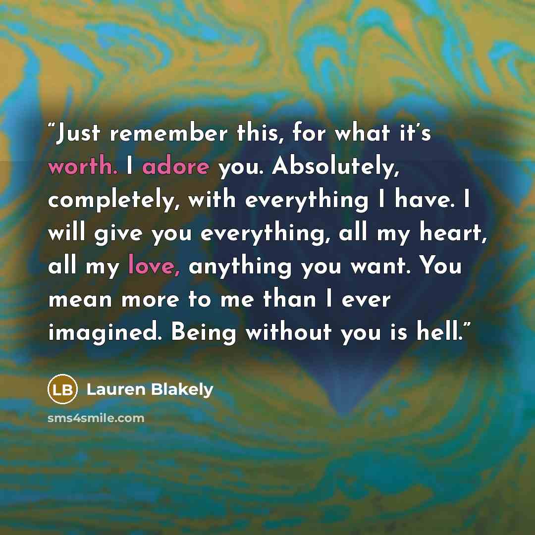 “Just remember this, for what it’s worth. I adore you. Absolutely, completely, with everything I have. I will give you everything, all my heart, all my love, anything you want. You mean more to me than I ever imagined. Being without you is hell.” quote by Lauren Blakely