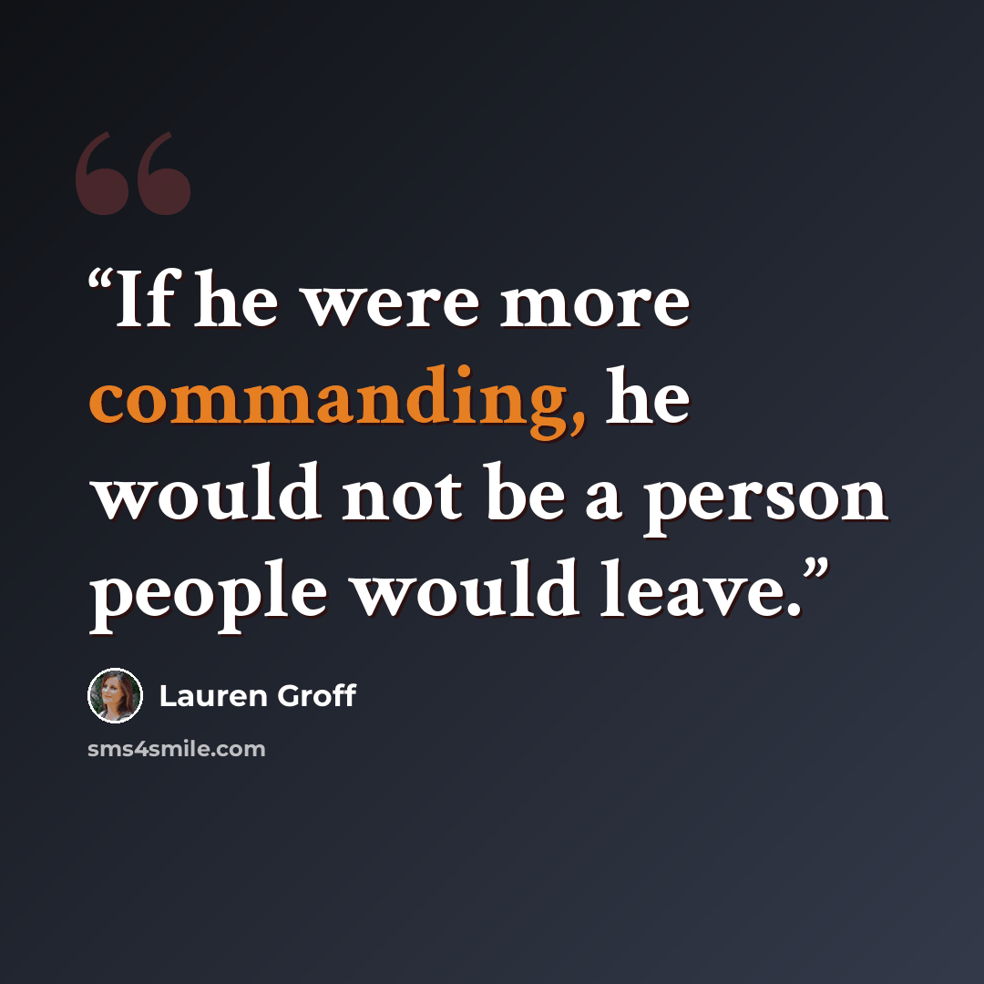 “If he were more commanding, he would not be a person people would leave.” quote by Lauren Groff