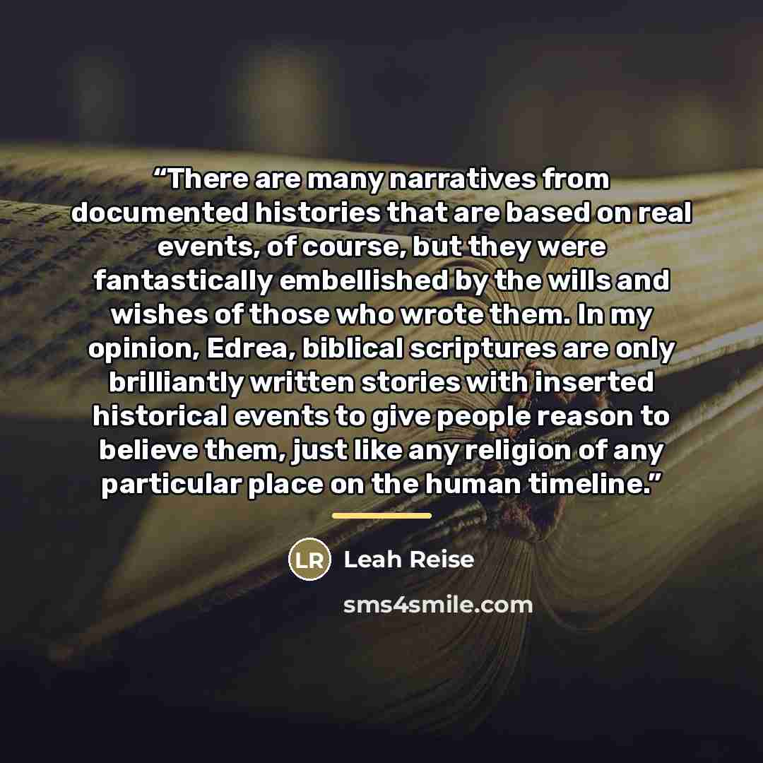 “There are many narratives from documented histories that are based on real events, of course, but they were fantastically embellished by the wills and wishes of those who wrote them. In my opinion, Edrea, biblical scriptures are only brilliantly written stories with inserted historical events to…” quote by Leah Reise