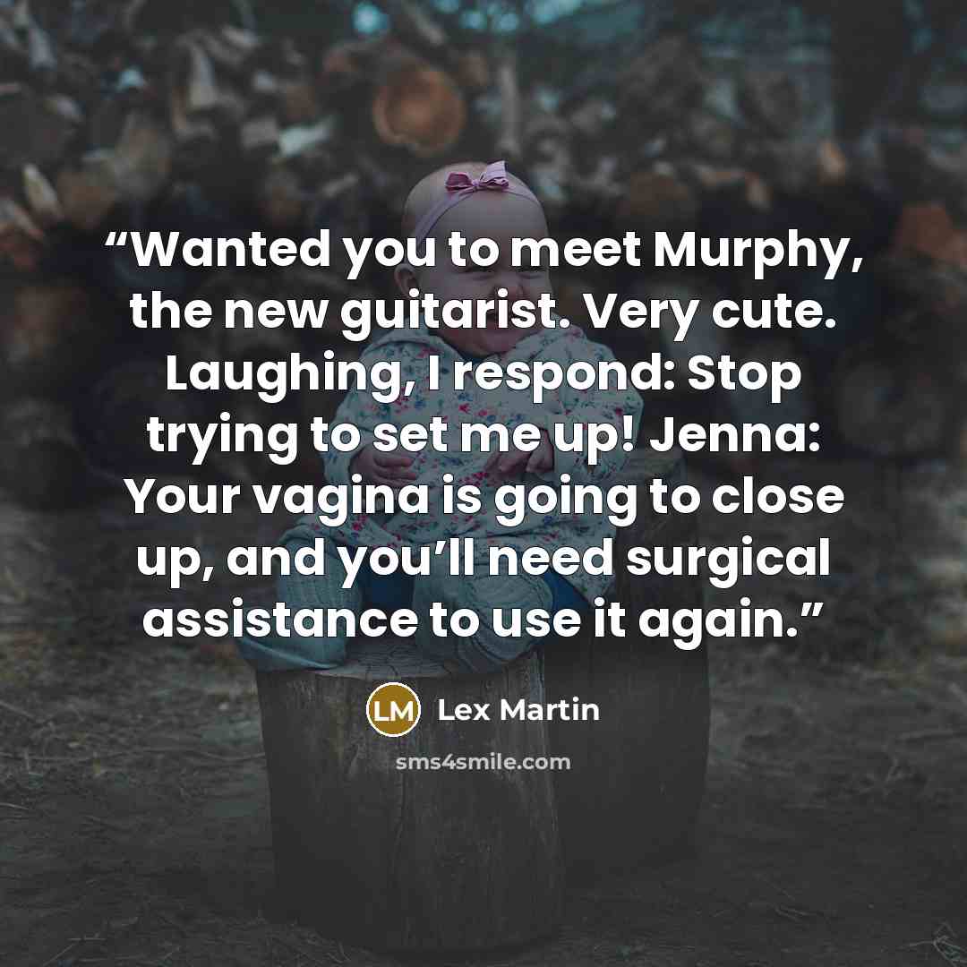 “Wanted you to meet Murphy, the new guitarist. Very cute. Laughing, I respond: Stop trying to set me up! Jenna: Your vagina is going to close up, and you’ll need surgical assistance to use it again.” quote by Lex Martin