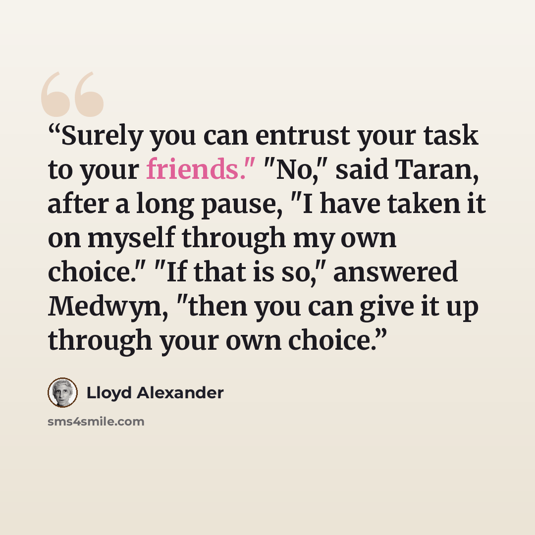 “Surely you can entrust your task to your friends." "No," said Taran, after a long pause, "I have taken it on myself through my own choice." "If that is so," answered Medwyn, "then you can give it up through your own choice.” quote by Lloyd Alexander