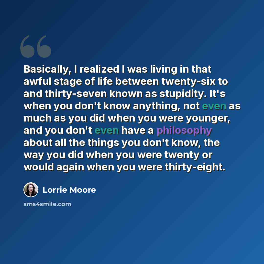 “Basically, I realized I was living in that awful stage of life between twenty-six to and thirty-seven known as stupidity. It's when you don't know anything, not even as much as you did when you were younger, and you don't even have a philosophy about all the things you don't know, the way you did…” quote by Lorrie Moore