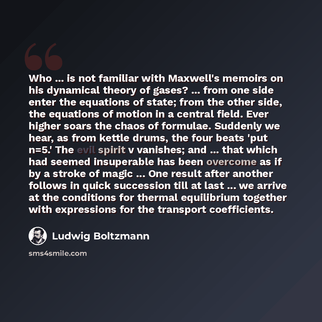 “Who ... is not familiar with Maxwell's memoirs on his dynamical theory of gases? ... from one side enter the equations of state; from the other side, the equations of motion in a central field. Ever higher soars the chaos of formulae. Suddenly we hear, as from kettle drums, the four beats 'put…” quote by Ludwig Boltzmann