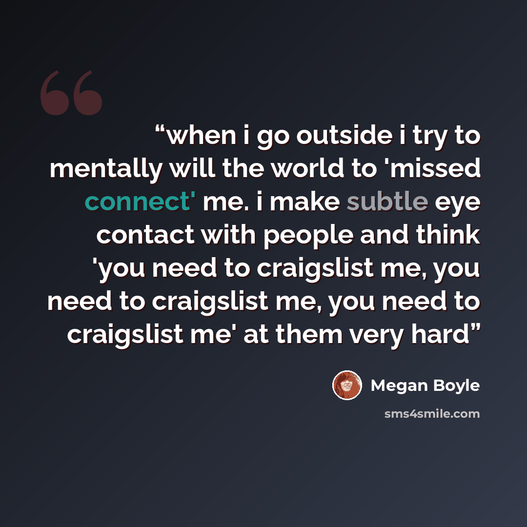 “when i go outside i try to mentally will the world to 'missed connect' me. i make subtle eye contact with people and think 'you need to craigslist me, you need to craigslist me, you need to craigslist me' at them very hard” quote by Megan Boyle