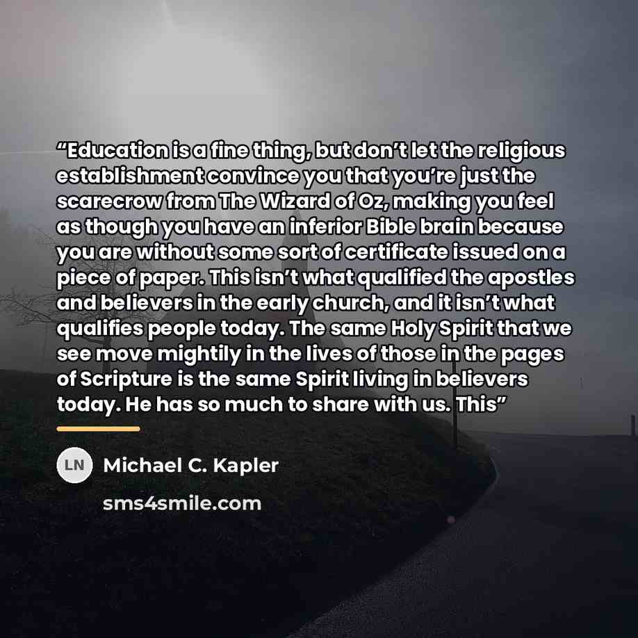 “Education is a fine thing, but don’t let the religious establishment convince you that you’re just the scarecrow from The Wizard of Oz, making you feel as though you have an inferior Bible brain because you are without some sort of certificate issued on a piece of paper. This isn’t what qualified…” quote by Michael C. Kapler