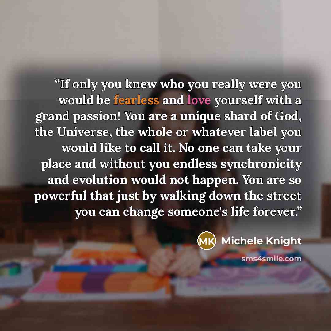 “If only you knew who you really were you would be fearless and love yourself with a grand passion! You are a unique shard of God, the Universe, the whole or whatever label you would like to call it. No one can take your place and without you endless synchronicity and evolution would not happen…” quote by Michele Knight