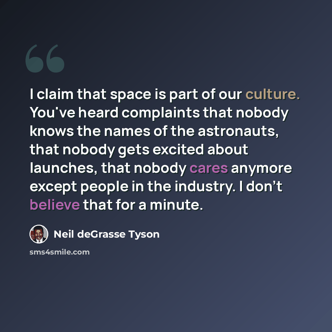“I claim that space is part of our culture. You've heard complaints that nobody knows the names of the astronauts, that nobody gets excited about launches, that nobody cares anymore except people in the industry. I don't believe that for a minute.” quote by Neil deGrasse Tyson