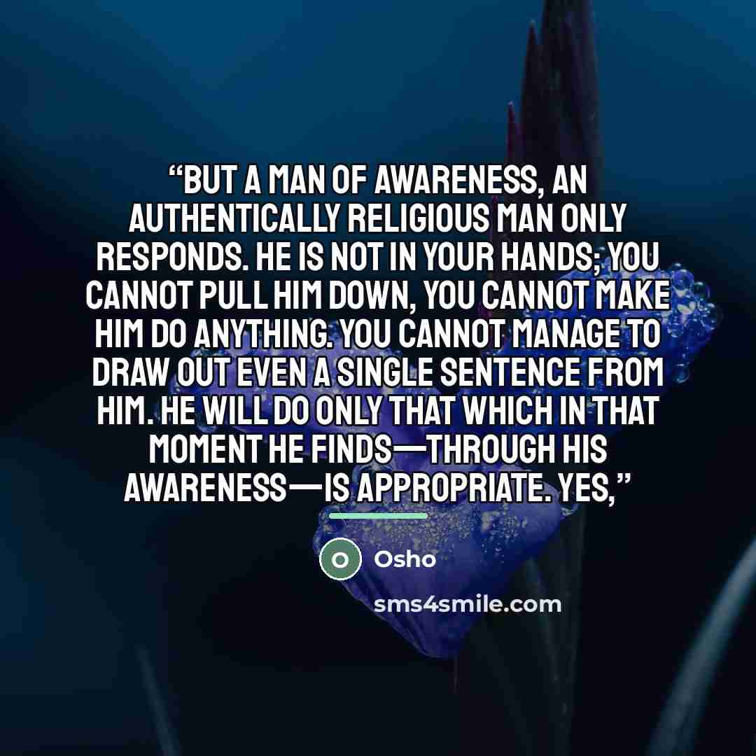 “But a man of awareness, an authentically religious man only responds. He is not in your hands; you cannot pull him down, you cannot make him do anything. You cannot manage to draw out even a single sentence from him. He will do only that which in that moment he finds—through his awareness—is…” quote by Osho