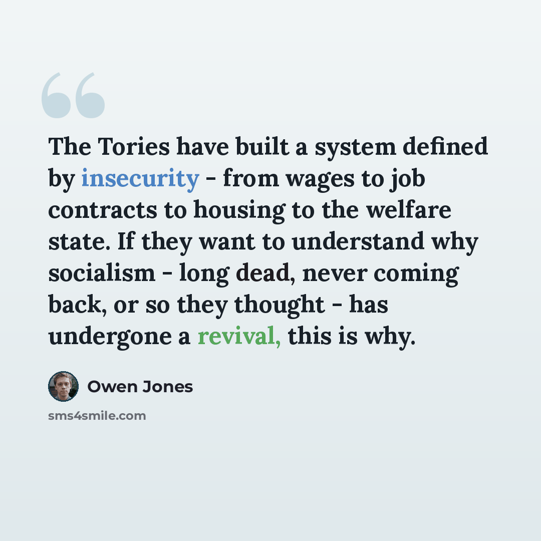 “The Tories have built a system defined by insecurity - from wages to job contracts to housing to the welfare state. If they want to understand why socialism - long dead, never coming back, or so they thought - has undergone a revival, this is why.” quote by Owen Jones