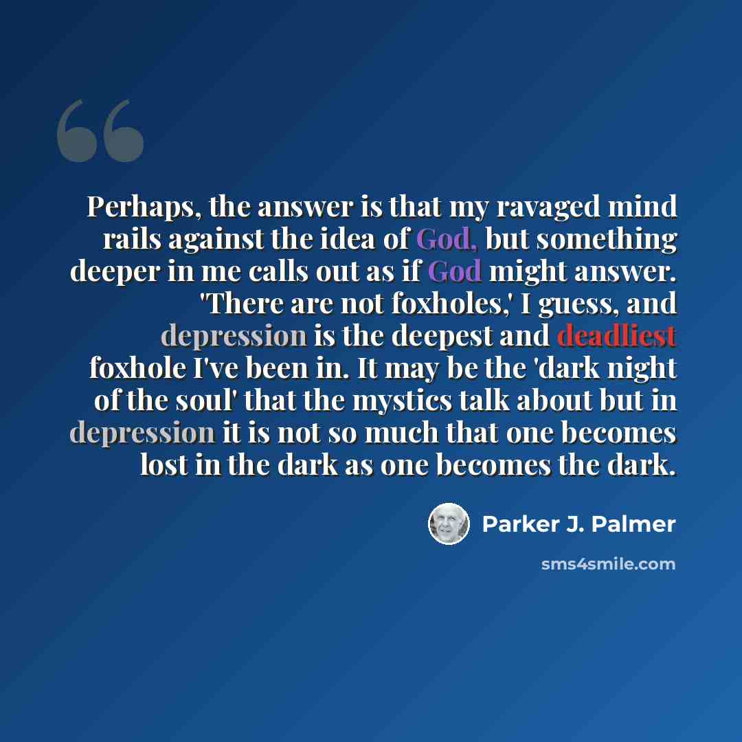 “Perhaps, the answer is that my ravaged mind rails against the idea of God, but something deeper in me calls out as if God might answer. 'There are not foxholes,' I guess, and depression is the deepest and deadliest foxhole I've been in. It may be the 'dark night of the soul' that the mystics talk…” quote by Parker J. Palmer