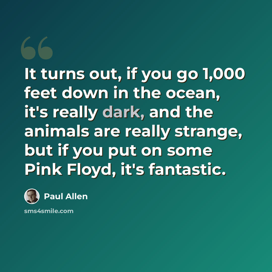 “It turns out, if you go 1,000 feet down in the ocean, it's really dark, and the animals are really strange, but if you put on some Pink Floyd, it's fantastic.” quote by Paul Allen