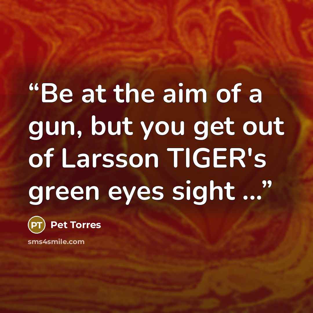 “Be at the aim of a gun, but you get out of Larsson TIGER's green eyes sight ...” quote by Pet TorreS