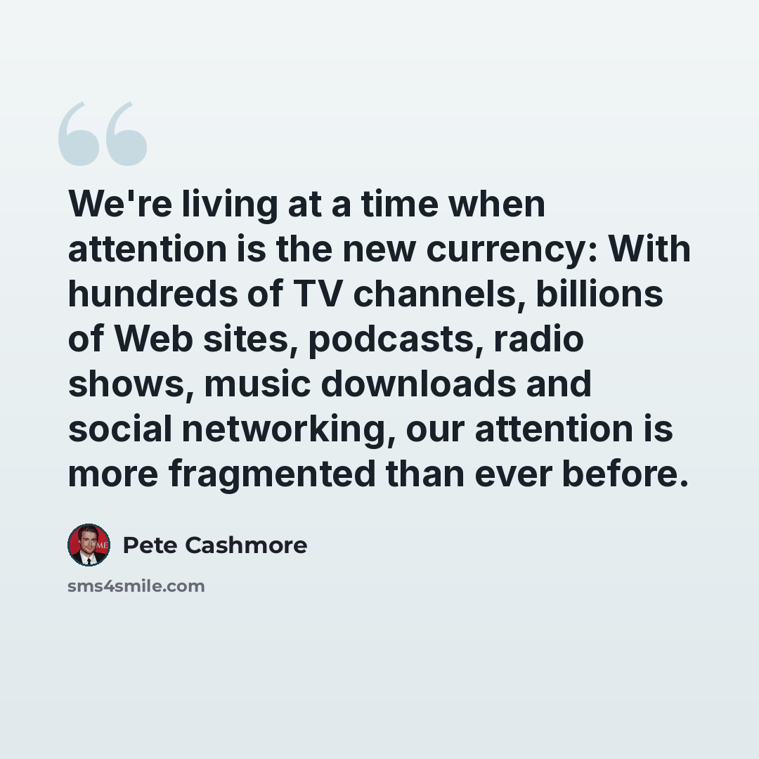 “We're living at a time when attention is the new currency: With hundreds of TV channels, billions of Web sites, podcasts, radio shows, music downloads and social networking, our attention is more fragmented than ever before.” quote by Pete Cashmore