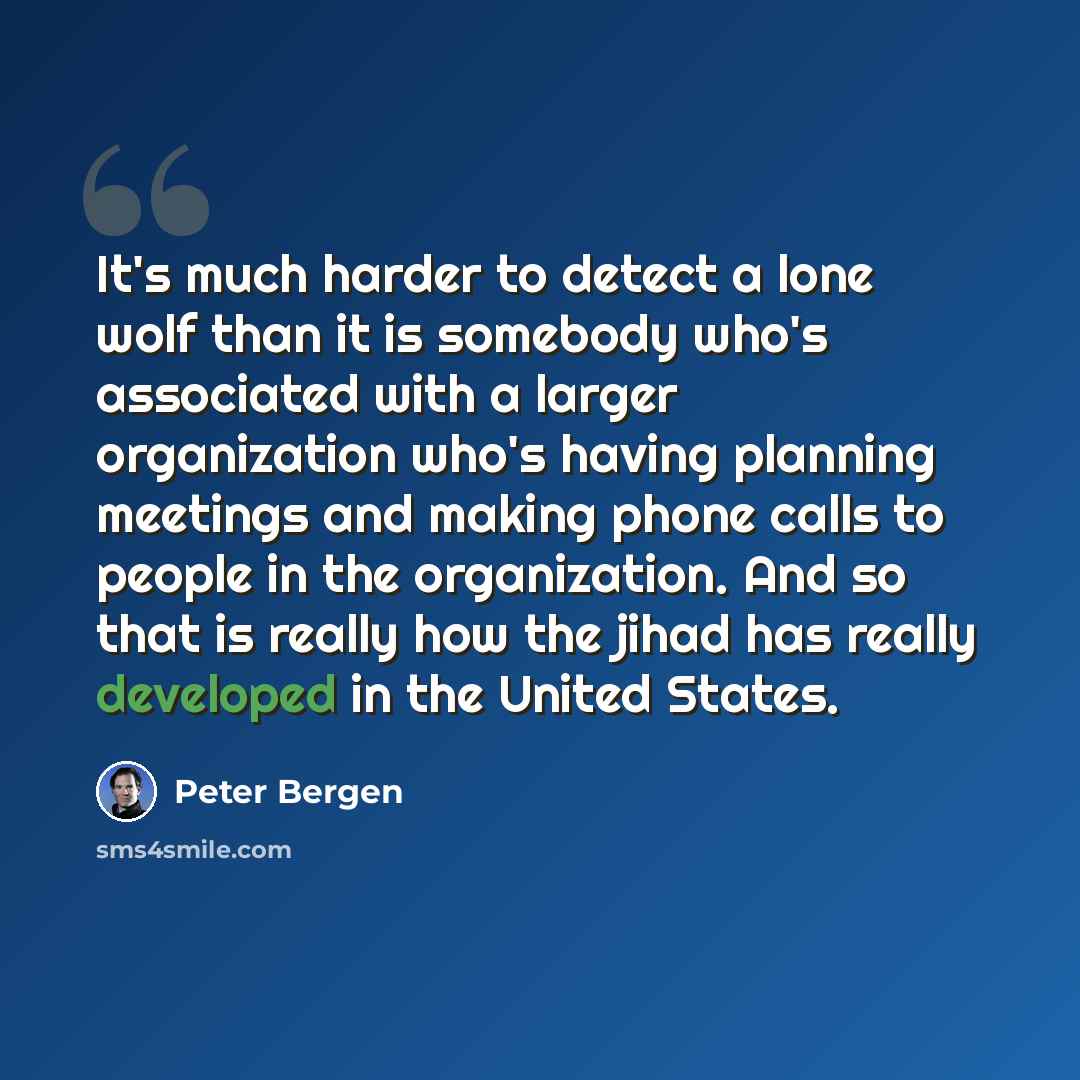 “It's much harder to detect a lone wolf than it is somebody who's associated with a larger organization who's having planning meetings and making phone calls to people in the organization. And so that is really how the jihad has really developed in the United States.” quote by Peter Bergen