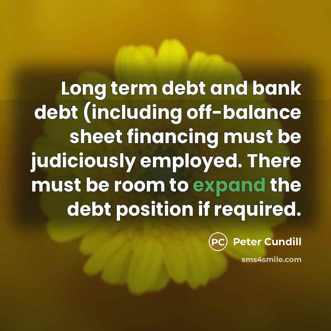 “Long term debt and bank debt (including off-balance sheet financing must be judiciously employed. There must be room to expand the debt position if required.” quote by Peter Cundill