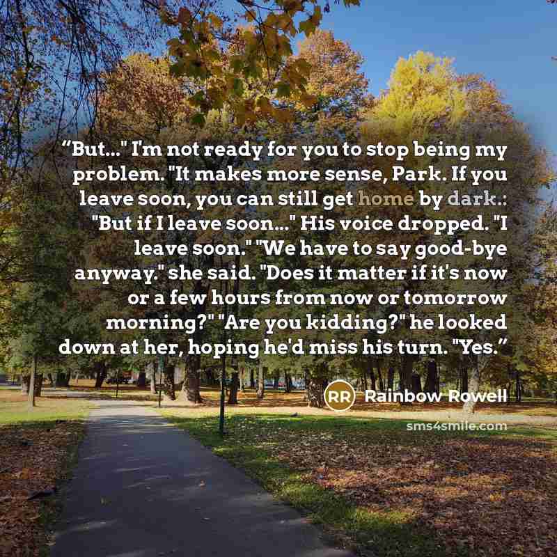 “But..." I'm not ready for you to stop being my problem. "It makes more sense, Park. If you leave soon, you can still get home by dark.: "But if I leave soon..." His voice dropped. "I leave soon." "We have to say good-bye anyway." she said. "Does it matter if it's now or a few hours from now or…” quote by Rainbow Rowell