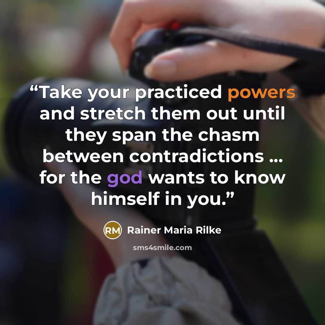 “Take your practiced powers and stretch them out until they span the chasm between contradictions ... for the god wants to know himself in you.” quote by Rainer Maria Rilke
