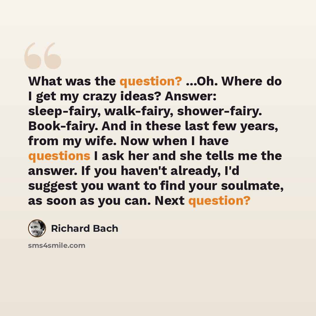 “What was the question? ...Oh. Where do I get my crazy ideas? Answer: sleep-fairy, walk-fairy, shower-fairy. Book-fairy. And in these last few years, from my wife. Now when I have questions I ask her and she tells me the answer. If you haven't already, I'd suggest you want to find your soulmate, as…” quote by Richard Bach
