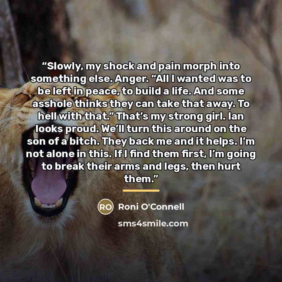 “Slowly, my shock and pain morph into something else. Anger. “All I wanted was to be left in peace, to build a life. And some asshole thinks they can take that away. To hell with that.” That’s my strong girl. Ian looks proud. We’ll turn this around on the son of a bitch. They back me and it helps…” quote by Roni O'Connell