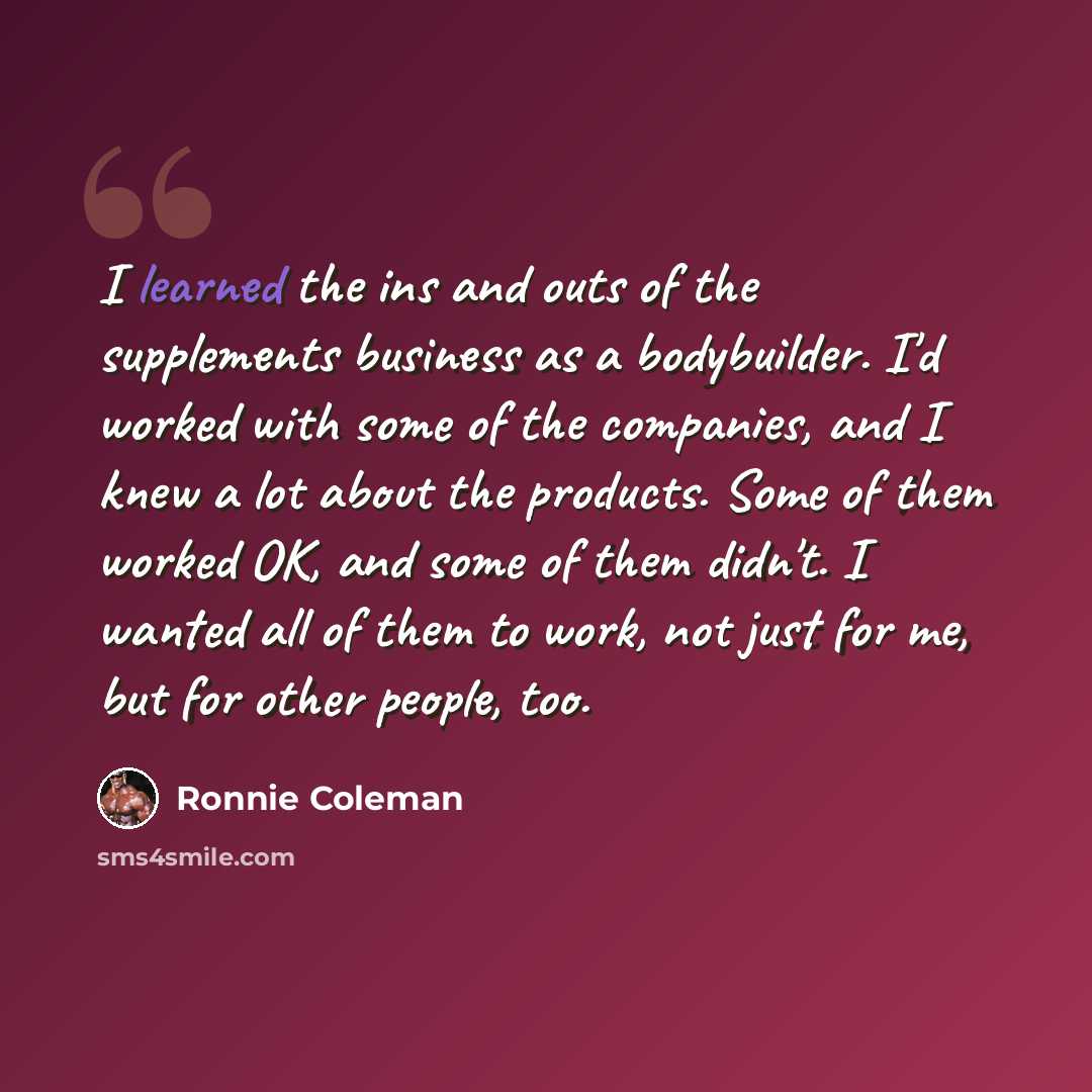 “I learned the ins and outs of the supplements business as a bodybuilder. I'd worked with some of the companies, and I knew a lot about the products. Some of them worked OK, and some of them didn't. I wanted all of them to work, not just for me, but for other people, too.” quote by Ronnie Coleman